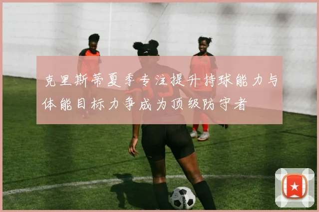 克里斯蒂夏季专注提升持球能力与体能目标力争成为顶级防守者