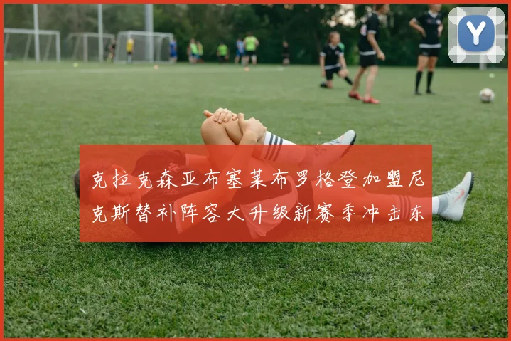克拉克森亚布塞莱布罗格登加盟尼克斯替补阵容大升级新赛季冲击东决目标明确