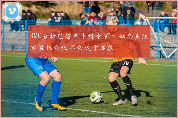 RMC分析巴黎冬季转会窗口动态关注市场机会但不会过于活跃