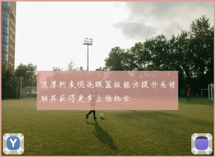 淡厚然表现亮眼篮板能力提升或将助其获得更多上场机会