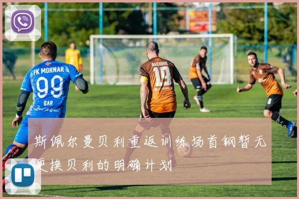 斯佩尔曼贝利重返训练场首钢暂无更换贝利的明确计划