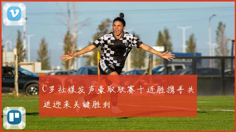 C罗社媒发声豪取联赛十连胜携手共进迎来关键胜利