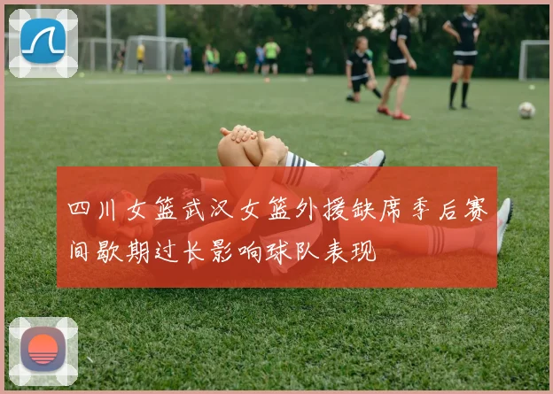 四川女篮武汉女篮外援缺席季后赛间歇期过长影响球队表现