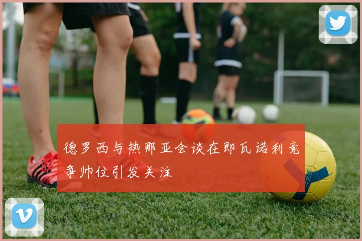 德罗西与热那亚会谈在即瓦诺利竞争帅位引发关注
