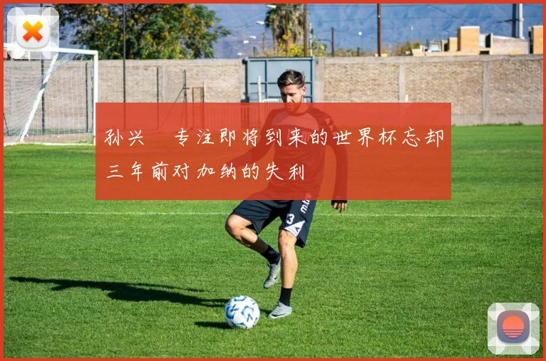 孙兴慜专注即将到来的世界杯忘却三年前对加纳的失利