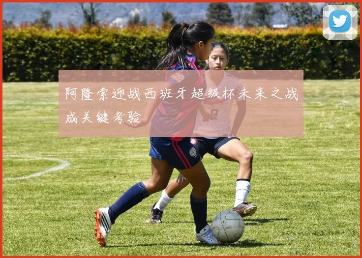 阿隆索迎战西班牙超级杯未来之战成关键考验