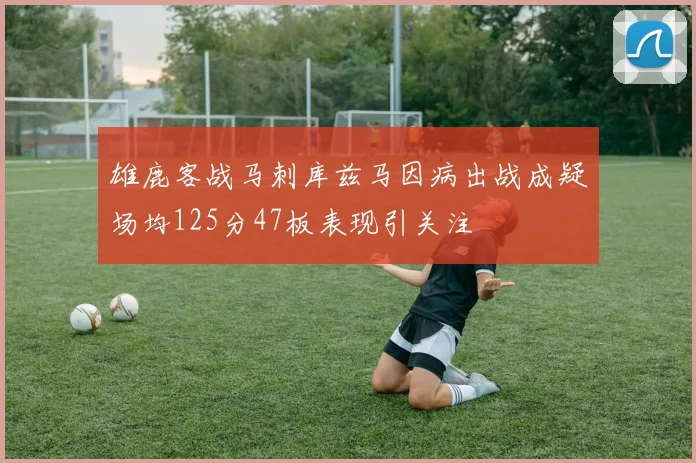 雄鹿客战马刺库兹马因病出战成疑场均125分47板表现引关注