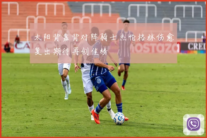 太阳背靠背对阵骑士杰伦格林伤愈复出期待再创佳绩