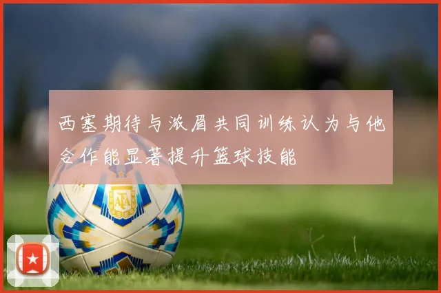 西塞期待与浓眉共同训练认为与他合作能显著提升篮球技能