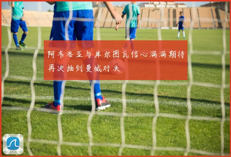 阿韦洛亚与库尔图瓦信心满满期待再次抽到曼城对决